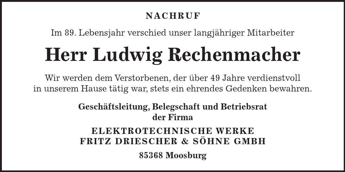  Nachruf Im 89. Lebensjahr verschied unser langjähriger Mitarbeiter Herr Ludwig Rechenmacher Wir werden dem Verstorbenen, der über 49 Jahre verdienstvoll in unserem Hause tätig war, stets ein ehrendes Gedenken bewahren. Geschäftsleitung, Belegschaft und Betriebsrat der Firma ELEKTROTECHNISCHE WERKE FRITZ DRIESCHER & SÖHNE GMBH 85368 Moosburg 