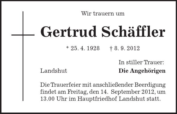 Wir trauern um Gertrud Schäffler * 25. 4. 1928 - 8. 9. 2012 In stiller Trauer: Landshut Die Angehörigen Die Trauerfeier mit anschließender Beerdigung findet am Freitag, den 14. September 2012, um 13.00 Uhr im Hauptfriedhof Landshut statt.