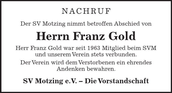 Nachruf Der SV Motzing nimmt betroffen Abschied von Herrn Franz Gold Herr Franz Gold war seit 1963 Mitglied beim SVM und unserem Verein stets verbunden. Der Verein wird dem Verstorbenen ein ehrendes Andenken bewahren. SV Motzing e.V. Die Vorstandschaft