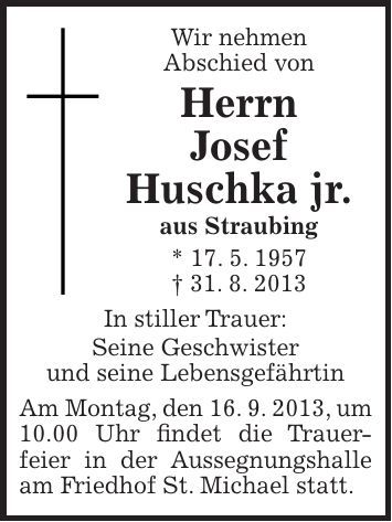Wir nehmen Abschied von Herrn Josef Huschka jr. aus Straubing * 17. 5. 1957 + 31. 8. 2013 In stiller Trauer: Seine Geschwister und seine Lebensgefährtin Am Montag, den 16. 9. 2013, um 10.00 Uhr findet die Trauer- feier in der Aussegnungshalle am Friedhof St. Michael statt.