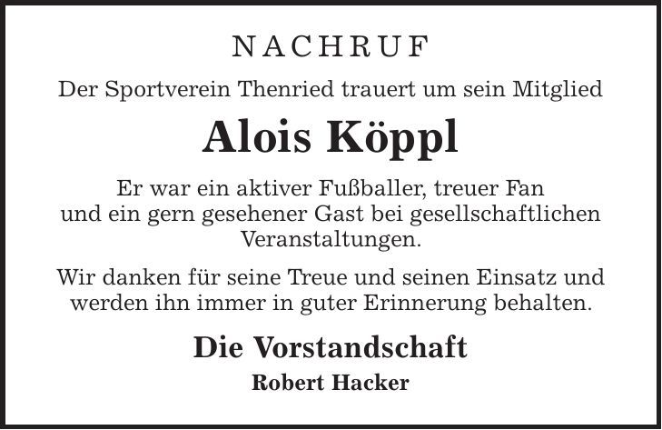 Nachruf Der Sportverein Thenried trauert um sein Mitglied Alois Köppl Er war ein aktiver Fußballer, treuer Fan und ein gern gesehener Gast bei gesellschaftlichen Veranstaltungen. Wir danken für seine Treue und seinen Einsatz und werden ihn immer in guter Erinnerung behalten. Die Vorstandschaft Robert Hacker 