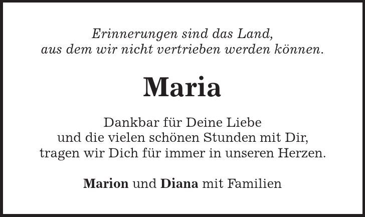 Erinnerungen sind das Land, aus dem wir nicht vertrieben werden können. Maria Dankbar für Deine Liebe und die vielen schönen Stunden mit Dir, tragen wir Dich für immer in unseren Herzen. Marion und Diana mit Familien