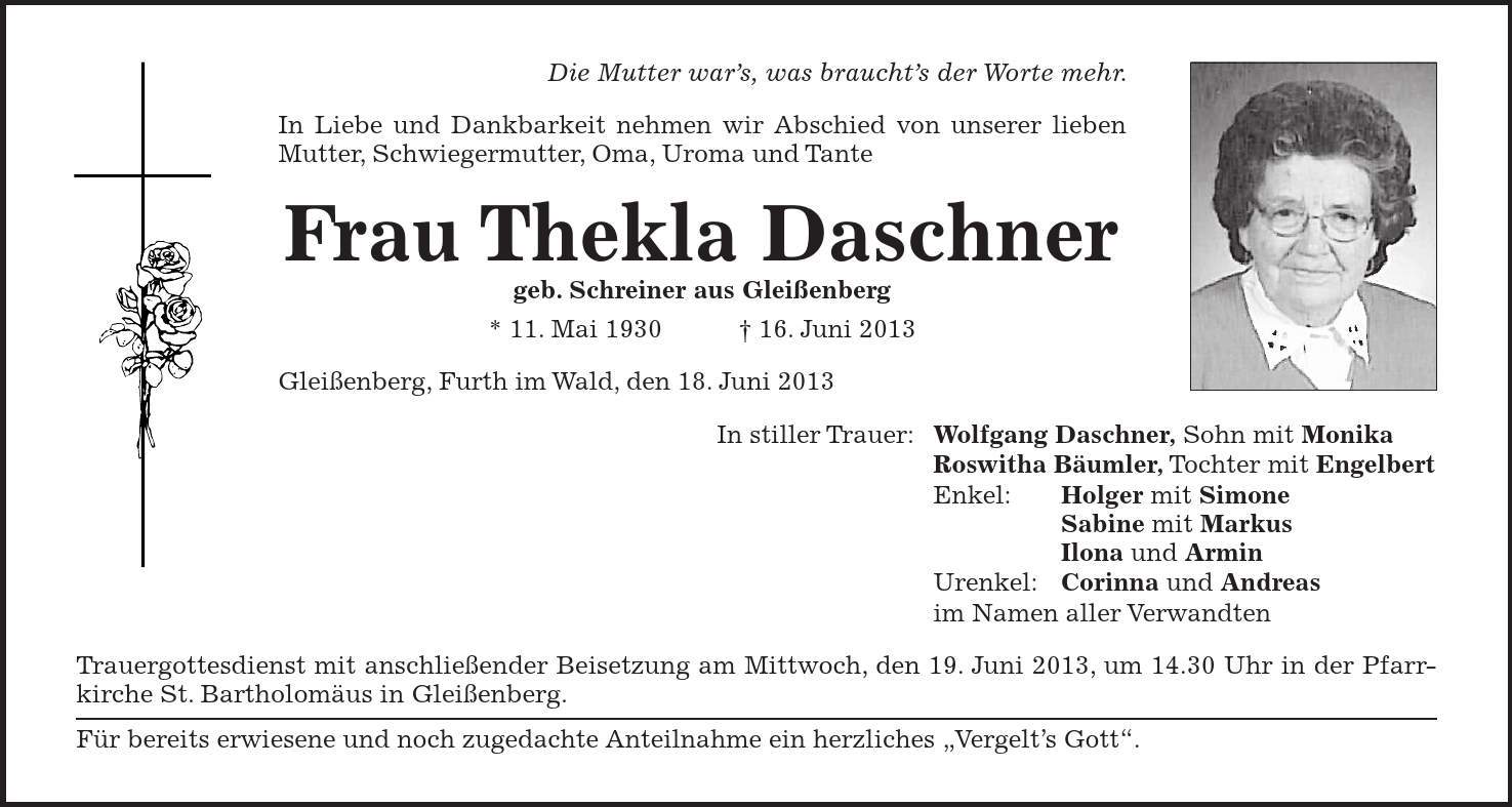 Die Mutter wars, was brauchts der Worte mehr. In Liebe und Dankbarkeit nehmen wir Abschied von unserer lieben Mutter, Schwiegermutter, Oma, Uroma und Tante Frau Thekla Daschner geb. Schreiner aus Gleißenberg * 11. Mai 1930 + 16. Juni 2013 Gleißenberg, Furth im Wald, den 18. Juni 2013 In stiller Trauer: Wolfgang Daschner, Sohn mit Monika Roswitha Bäumler, Tochter mit Engelbert Enkel: Holger mit Simone Sabine mit Markus Ilona und Armin Urenkel: Corinna und Andreas im Namen aller Verwandten Trauergottesdienst mit anschließender Beisetzung am Mittwoch, den 19. Juni 2013, um 14.30 Uhr in der Pfarrkirche St. Bartholomäus in Gleißenberg. Für bereits erwiesene und noch zugedachte Anteilnahme ein herzliches 