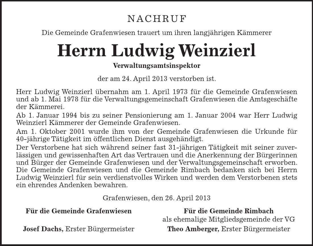 NACHRUF Die Gemeinde Grafenwiesen trauert um ihren langjährigen Kämmerer Herrn Ludwig Weinzierl Verwaltungsamtsinspektor der am 24. April 2013 verstorben ist. Herr Ludwig Weinzierl übernahm am 1. April 1973 für die Gemeinde Grafenwiesen und ab 1. Mai 1978 für die Verwaltungsgemeinschaft Grafenwiesen die Amtsgeschäfte der Kämmerei. Ab 1. Januar 1994 bis zu seiner Pensionierung am 1. Januar 2004 war Herr Ludwig Weinzierl Kämmerer der Gemeinde Grafenwiesen. Am 1. Oktober 2001 wurde ihm von der Gemeinde Grafenwiesen die Urkunde für 40-jährige Tätigkeit im öffentlichen Dienst ausgehändigt. Der Verstorbene hat sich während seiner fast 31-jährigen Tätigkeit mit seiner zuverlässigen und gewissenhaften Art das Vertrauen und die Anerkennung der Bürgerinnen und Bürger der Gemeinde Grafenwiesen und der Verwaltungsgemeinschaft erworben. Die Gemeinde Grafenwiesen und die Gemeinde Rimbach bedanken sich bei Herrn Ludwig Weinzierl für sein verdienstvolles Wirken und werden dem Verstorbenen stets ein ehrendes Andenken bewahren. Grafenwiesen, den 26. April 2013 Für die Gemeinde Grafenwiesen Für die Gemeinde Rimbach als ehemalige Mitgliedsgemeinde der VG Josef Dachs, Erster Bürgermeister Theo Amberger, Erster Bürgermeister