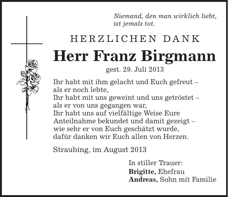 Niemand, den man wirklich liebt, ist jemals tot. Herzlichen Dank Herr Franz Birgmann gest. 29. Juli 2013 Ihr habt mit ihm gelacht und Euch gefreut - als er noch lebte, Ihr habt mit uns geweint und uns getröstet - als er von uns gegangen war, Ihr habt uns auf vielfältige Weise Eure Anteilnahme bekundet und damit gezeigt - wie sehr er von Euch geschätzt wurde, dafür danken wir Euch allen von Herzen. Straubing, im August 2013 In stiller Trauer: Brigitte, Ehefrau Andreas, Sohn mit Familie 
