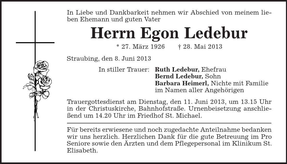 In Liebe und Dankbarkeit nehmen wir Abschied von meinem lieben Ehemann und guten Vater Herrn Egon Ledebur * 27. März 1926 | 28. Mai 2013 Straubing, den 8. Juni 2013 In stiller Trauer: Ruth Ledebur, Ehefrau Bernd Ledebur, Sohn Barbara Heimerl, Nichte mit Familie im Namen aller Angehörigen Trauergottesdienst am Dienstag, den 11. Juni 2013, um 13.15 Uhr in der Christuskirche, Bahnhofstraße. Urnenbeisetzung anschließend um 14.20 Uhr im Friedhof St. Michael. Für bereits erwiesene und noch zugedachte Anteilnahme bedanken wir uns herzlich. Herzlichen Dank für die gute Betreuung im Pro Seniore sowie den Ärzten und dem Pflegepersonal im Klinikum St. Elisabeth. 