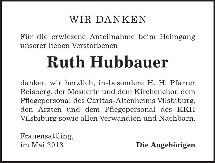 Wir danken Für die erwiesene Anteilnahme beim Heimgang unserer lieben Verstorbenen Ruth Hubbauer danken wir herzlich, insbesondere H. H. Pfarrer Reisberg, der Mesnerin und dem Kirchenchor, dem Pflegepersonal des Caritas-Altenheims Vilsbiburg, den Ärzten und dem Pflegepersonal des KKH Vilsbiburg sowie allen Verwandten und Nachbarn. Frauensattling, im Mai 2013 Die Angehörigen 