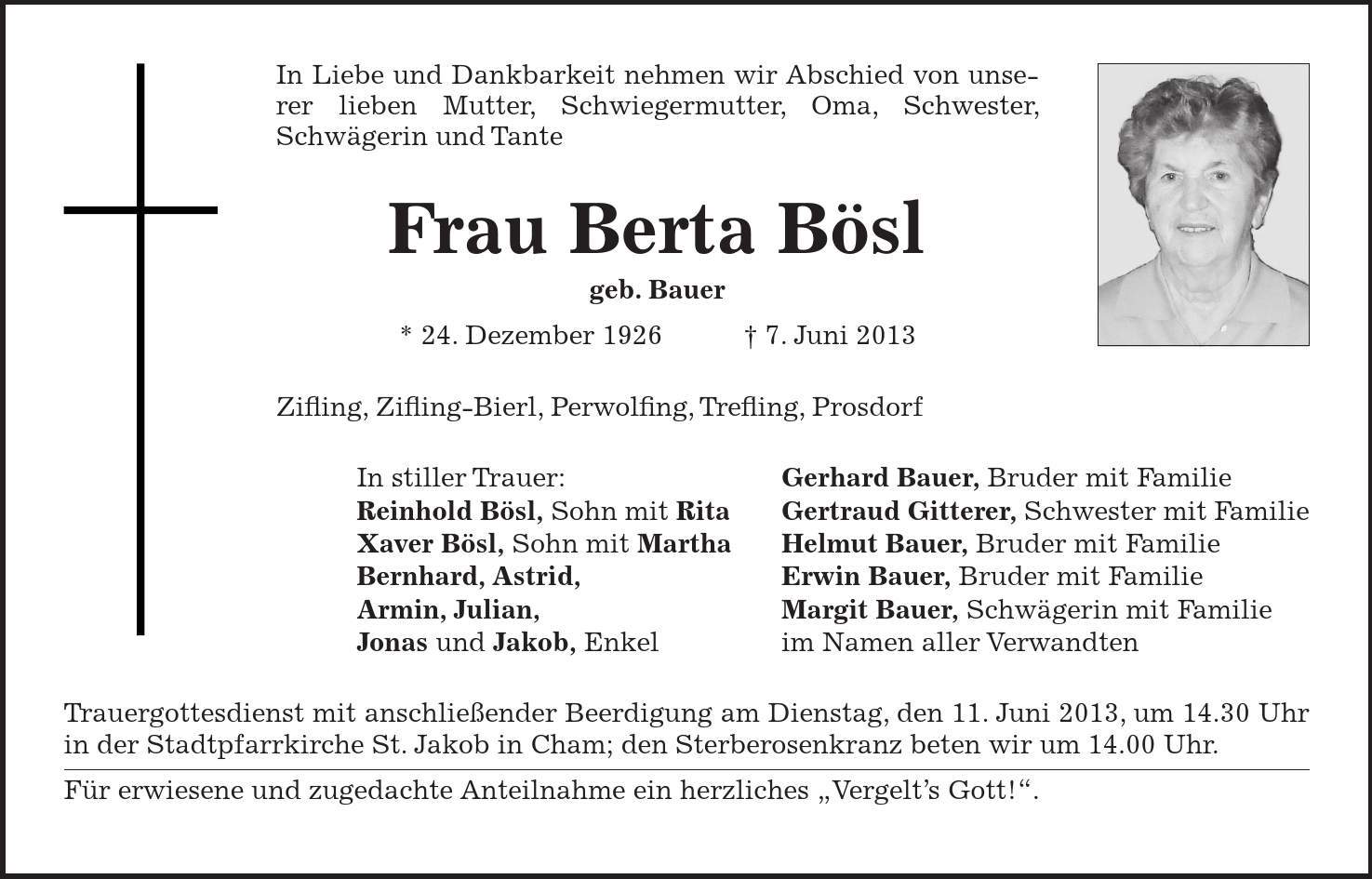 In Liebe und Dankbarkeit nehmen wir Abschied von unserer lieben Mutter, Schwiegermutter, Oma, Schwester, Schwägerin und Tante Frau Berta Bösl geb. Bauer * 24. Dezember 1926 7. Juni 2013 Zifling, Zifling-Bierl, Perwolfing, Trefling, Prosdorf In stiller Trauer: Gerhard Bauer, Bruder mit Familie Reinhold Bösl, Sohn mit Rita Gertraud Gitterer, Schwester mit Familie Xaver Bösl, Sohn mit Martha Helmut Bauer, Bruder mit Familie Bernhard, Astrid, Erwin Bauer, Bruder mit Familie Armin, Julian, Margit Bauer, Schwägerin mit Familie Jonas und Jakob, Enkel im Namen aller Verwandten Trauergottesdienst mit anschließender Beerdigung am Dienstag, den 11. Juni 2013, um 14.30 Uhr in der Stadtpfarrkirche St. Jakob in Cham; den Sterberosenkranz beten wir um 14.00 Uhr. Für erwiesene und zugedachte Anteilnahme ein herzliches Vergelts Gott!.