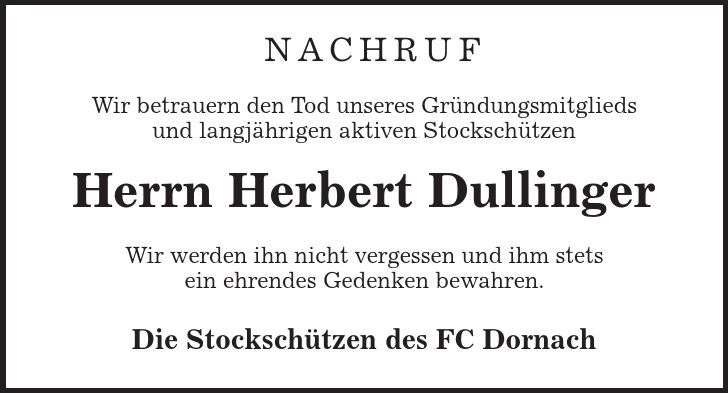  Nachruf Wir betrauern den Tod unseres Gründungsmitglieds und langjährigen aktiven Stockschützen Herrn Herbert Dullinger Wir werden ihn nicht vergessen und ihm stets ein ehrendes Gedenken bewahren. Die Stockschützen des FC Dornach 