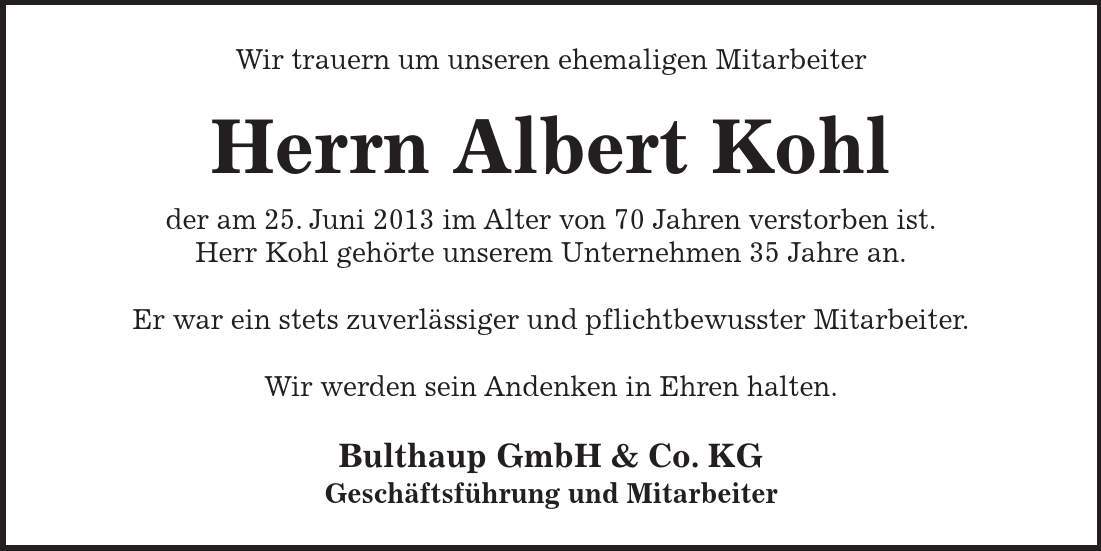 Wir trauern um unseren ehemaligen Mitarbeiter Herrn Albert Kohl der am 25. Juni 2013 im Alter von 70 Jahren verstorben ist. Herr Kohl gehörte unserem Unternehmen 35 Jahre an. Er war ein stets zuverlässiger und pflichtbewusster Mitarbeiter. Wir werden sein Andenken in Ehren halten. Bulthaup GmbH & Co. KG Geschäftsführung und Mitarbeiter