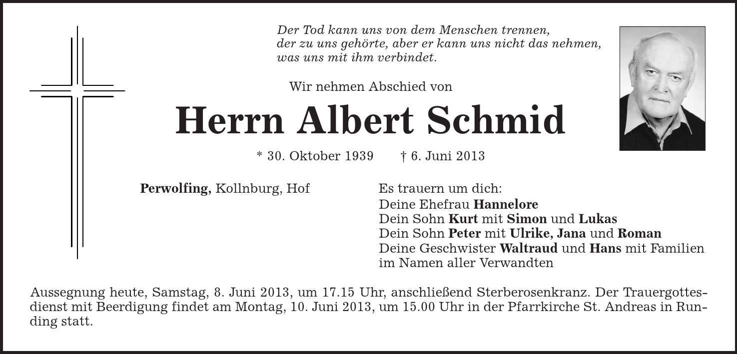 Der Tod kann uns von dem Menschen trennen, der zu uns gehörte, aber er kann uns nicht das nehmen, was uns mit ihm verbindet. Wir nehmen Abschied von Herrn Albert Schmid * 30. Oktober 1939 | 6. Juni 2013 Perwolfing, Kollnburg, Hof Es trauern um dich: Deine Ehefrau Hannelore Dein Sohn Kurt mit Simon und Lukas Dein Sohn Peter mit Ulrike, Jana und Roman Deine Geschwister Waltraud und Hans mit Familien im Namen aller Verwandten Aussegnung heute, Samstag, 8. Juni 2013, um 17.15 Uhr, anschließend Sterberosenkranz. Der Trauergottesdienst mit Beerdigung findet am Montag, 10. Juni 2013, um 15.00 Uhr in der Pfarrkirche St. Andreas in Runding statt. 