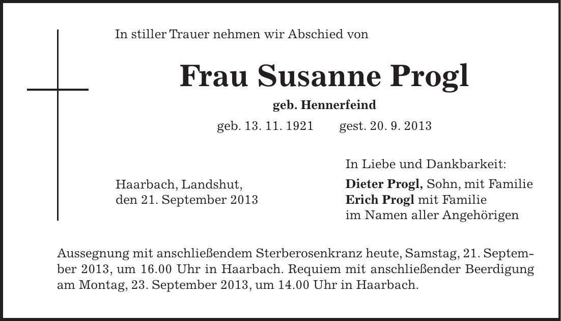 Haarbach, Landshut, den 21. September 2013 In stiller Trauer nehmen wir Abschied von Frau Susanne Progl geb. Hennerfeind geb. 13. 11. 1921 gest. 20. 9. 2013 In Liebe und Dankbarkeit: Dieter Progl, Sohn, mit Familie Erich Progl mit Familie im Namen aller Angehörigen Aussegnung mit anschließendem Sterberosenkranz heute, Samstag, 21. September 2013, um 16.00 Uhr in Haarbach. Requiem mit anschließender Beerdigung am Montag, 23. September 2013, um 14.00 Uhr in Haarbach. 