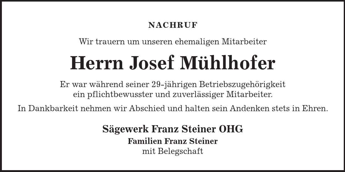 NACHRUF Wir trauern um unseren ehemaligen Mitarbeiter Herrn Josef Mühlhofer Er war während seiner 29-jährigen Betriebszugehörigkeit ein pflichtbewusster und zuverlässiger Mitarbeiter. In Dankbarkeit nehmen wir Abschied und halten sein Andenken stets in Ehren. Sägewerk Franz Steiner OHG Familien Franz Steiner mit Belegschaft 