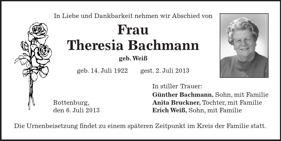 In Liebe und Dankbarkeit nehmen wir Abschied von Frau Theresia Bachmann geb. Weiß geb. 14. Juli 1922 gest. 2. Juli 2013 In stiller Trauer: Günther Bachmann, Sohn, mit Familie Rottenburg, Anita Bruckner, Tochter, mit Familie den 6. Juli 2013 Erich Weiß, Sohn, mit Familie Die Urnenbeisetzung findet zu einem späteren Zeitpunkt im Kreis der Familie statt. 