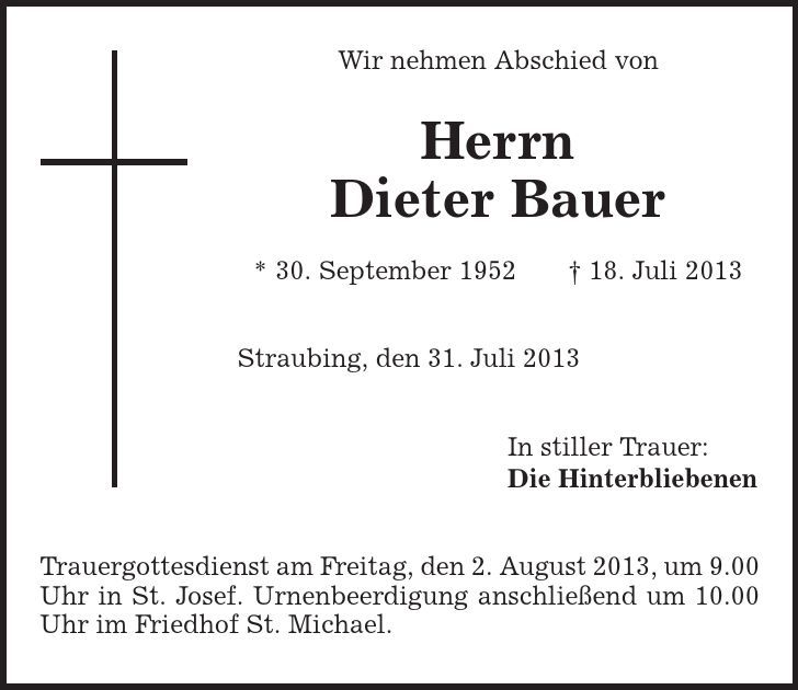 Wir nehmen Abschied von Herrn Dieter Bauer * 30. September 1952 | 18. Juli 2013 Straubing, den 31. Juli 2013 In stiller Trauer: Die Hinterbliebenen Trauergottesdienst am Freitag, den 2. August 2013, um 9.00 Uhr in St. Josef. Urnenbeerdigung anschließend um 10.00 Uhr im Friedhof St. Michael. 