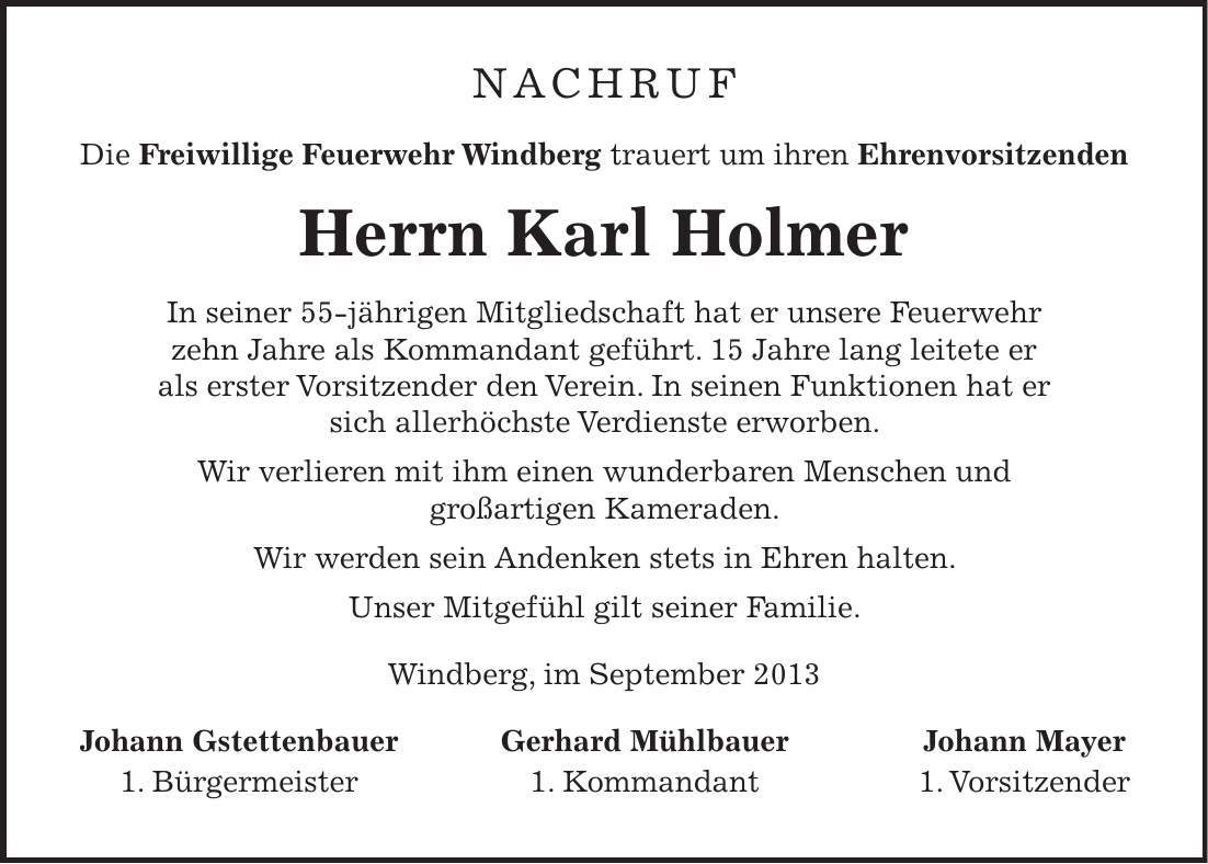 Nachruf Die Freiwillige Feuerwehr Windberg trauert um ihren Ehrenvorsitzenden Herrn Karl Holmer In seiner 55-jährigen Mitgliedschaft hat er unsere Feuerwehr zehn Jahre als Kommandant geführt. 15 Jahre lang leitete er als erster Vorsitzender den Verein. In seinen Funktionen hat er sich allerhöchste Verdienste erworben. Wir verlieren mit ihm einen wunderbaren Menschen und großartigen Kameraden. Wir werden sein Andenken stets in Ehren halten. Unser Mitgefühl gilt seiner Familie. Windberg, im September 2013 Johann Gstettenbauer Gerhard Mühlbauer Johann Mayer 1. Bürgermeister 1. Kommandant 1. Vorsitzender