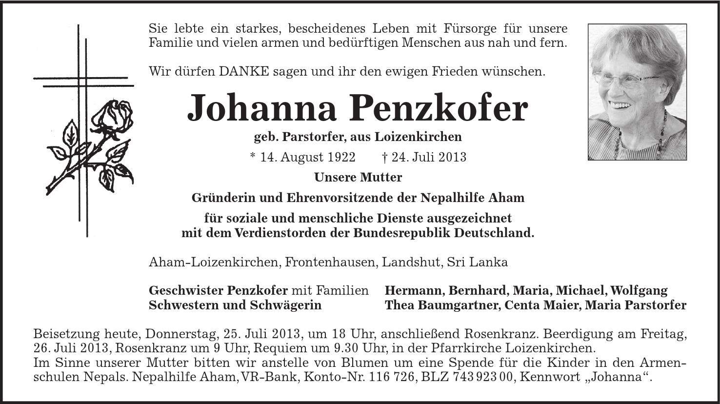 Sie lebte ein starkes, bescheidenes Leben mit Fürsorge für unsere Familie und vielen armen und bedürftigen Menschen aus nah und fern. Wir dürfen DANKE sagen und ihr den ewigen Frieden wünschen. Johanna Penzkofer geb. Parstorfer, aus Loizenkirchen * 14. August ***. Juli 2013 Unsere Mutter Gründerin und Ehrenvorsitzende der Nepalhilfe Aham für soziale und menschliche Dienste ausgezeichnet mit dem Verdienstorden der Bundesrepublik Deutschland. Aham-Loizenkirchen, Frontenhausen, Landshut, Sri Lanka Geschwister Penzkofer mit Familien Hermann, Bernhard, Maria, Michael, Wolfgang Schwestern und Schwägerin Thea Baumgartner, Centa Maier, Maria Parstorfer Beisetzung heute, Donnerstag, 25. Juli 2013, um 18 Uhr, anschließend Rosenkranz. Beerdigung am Freitag, 26. Juli 2013, Rosenkranz um 9 Uhr, Requiem um 9.30 Uhr, in der Pfarrkirche Loizenkirchen. Im Sinne unserer Mutter bitten wir anstelle von Blumen um eine Spende für die Kinder in den Armen-schulen Nepals. Nepalhilfe Aham, VR-Bank, Konto-Nr. ***, BLZ ***, Kennwort Johanna.