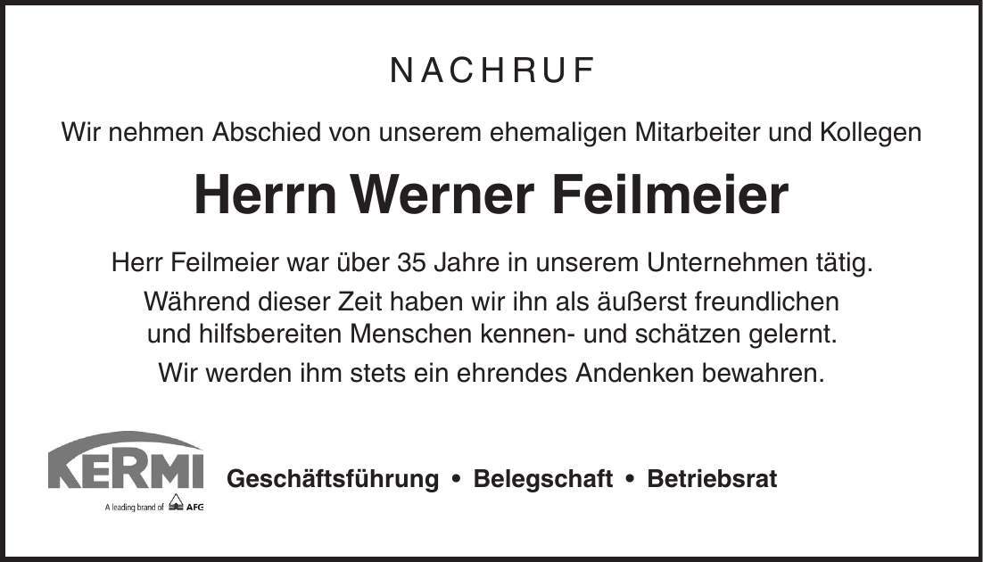 Nachruf Wir nehmen Abschied von unserem ehemaligen Mitarbeiter und Kollegen Herrn Werner Feilmeier Herr Feilmeier war über 35 Jahre in unserem Unternehmen tätig. Während dieser Zeit haben wir ihn als äußerst freundlichen und hilfsbereiten Menschen kennen- und schätzen gelernt. Wir werden ihm stets ein ehrendes Andenken bewahren. Geschäftsführung  Belegschaft  Betriebsrat