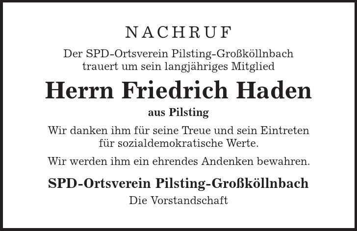 Nachruf Der SPD-Ortsverein Pilsting-Großköllnbach trauert um sein langjähriges Mitglied Herrn Friedrich Haden aus Pilsting Wir danken ihm für seine Treue und sein Eintreten für sozialdemokratische Werte. Wir werden ihm ein ehrendes Andenken bewahren. SPD-Ortsverein Pilsting-Großköllnbach Die Vorstandschaft 