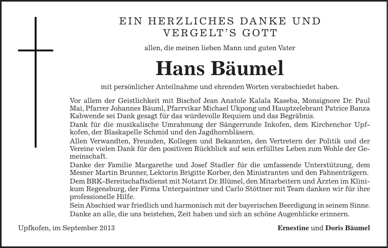 Ein herzliches Danke und Vergelts Gott allen, die meinen lieben Mann und guten Vater Hans Bäumel mit persönlicher Anteilnahme und ehrenden Worten verabschiedet haben. Vor allem der Geistlichkeit mit Bischof Jean Anatole Kalala Kaseba, Monsignore Dr. Paul Mai, Pfarrer Johannes Bäuml, Pfarrvikar Michael Ukpong und Hauptzelebrant Patrice Banza Kabwende sei Dank gesagt für das würdevolle Requiem und das Begräbnis. Dank für die musikalische Umrahmung der Sängerrunde Inkofen, dem Kirchenchor Upf- kofen, der Blaskapelle Schmid und den Jagdhornbläsern. Allen Verwandten, Freunden, Kollegen und Bekannten, den Vertretern der Politik und der Vereine vielen Dank für den positiven Rückblick auf sein erfülltes Leben zum Wohle der Gemeinschaft. Danke der Familie Margarethe und Josef Stadler für die umfassende Unterstützung, dem Mesner Martin Brunner, Lektorin Brigitte Korber, den Ministranten und den Fahnenträgern. Dem BRK-Bereitschaftsdienst mit Notarzt Dr. Blümel, den Mitarbeitern und Ärzten im Klinikum Regensburg, der Firma Unterpaintner und Carlo Stöttner mit Team danken wir für ihre professionelle Hilfe. Sein Abschied war friedlich und harmonisch mit der bayerischen Beerdigung in seinem Sinne. Danke an alle, die uns beistehen, Zeit haben und sich an schöne Augenblicke erinnern. Upfkofen, im September 2013 Ernestine und Doris Bäumel