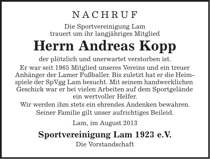 Nachruf Die Sportvereinigung Lam trauert um ihr langjähriges Mitglied Herrn Andreas Kopp der plötzlich und unerwartet verstorben ist. Er war seit 1965 Mitglied unseres Vereins und ein treuer Anhänger der Lamer Fußballer. Bis zuletzt hat er die Heimspiele der SpVgg Lam besucht. Mit seinem handwerklichen Geschick war er bei vielen Arbeiten auf dem Sportgelände ein wertvoller Helfer. Wir werden ihm stets ein ehrendes Andenken bewahren. Seiner Familie gilt unser aufrichtiges Beileid. Lam, im August 2013 Sportvereinigung Lam 1923 e.V. Die Vorstandschaft 