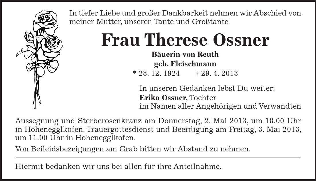 In tiefer Liebe und großer Dankbarkeit nehmen wir Abschied von meiner Mutter, unserer Tante und Großtante Frau Therese Ossner Bäuerin von Reuth geb. Fleischmann * 28. 12. ***. 4. 2013 In unseren Gedanken lebst Du weiter: Erika Ossner, Tochter im Namen aller Angehörigen und Verwandten Aussegnung und Sterberosenkranz am Donnerstag, 2. Mai 2013, um 18.00 Uhr in Hohenegglkofen. Trauergottesdienst und Beerdigung am Freitag, 3. Mai 2013, um 11.00 Uhr in Hohenegglkofen. Von Beileidsbezeigungen am Grab bitten wir Abstand zu nehmen. Hiermit bedanken wir uns bei allen für ihre Anteilnahme.