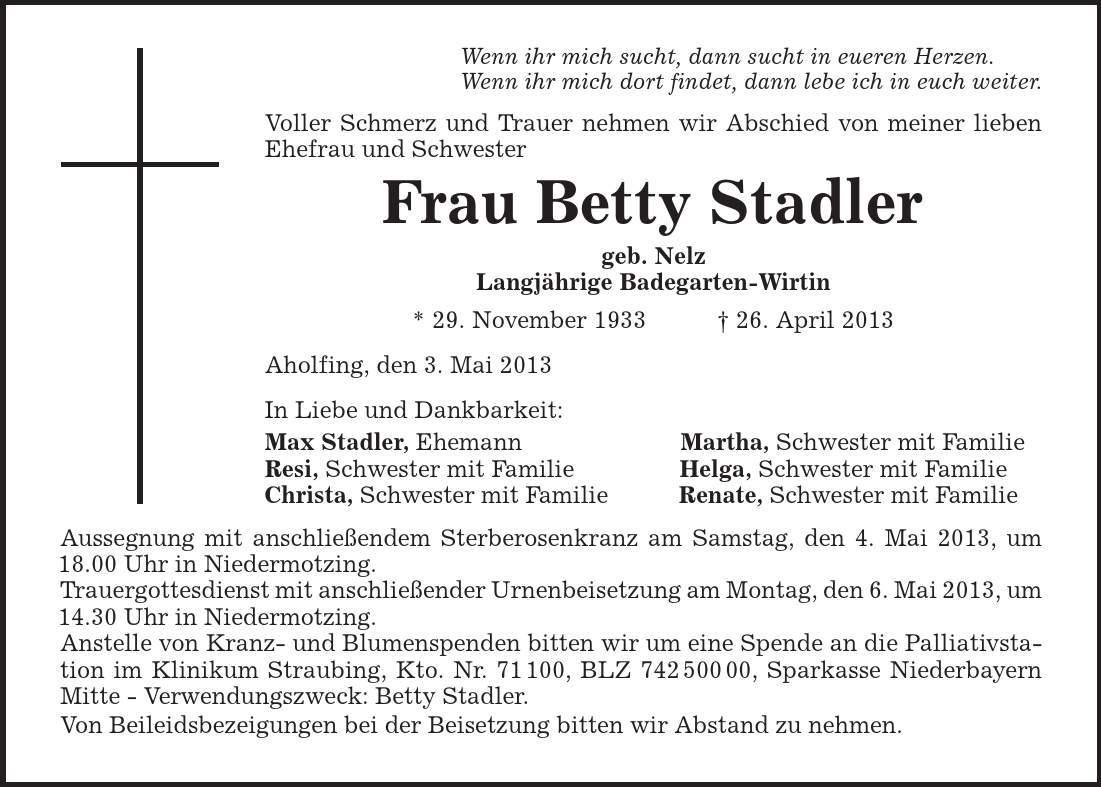 Wenn ihr mich sucht, dann sucht in eueren Herzen. Wenn ihr mich dort findet, dann lebe ich in euch weiter. Voller Schmerz und Trauer nehmen wir Abschied von meiner lieben Ehefrau und Schwester Frau Betty Stadler geb. Nelz Langjährige Badegarten-Wirtin * 29. November 1933 + 26. April 2013 Aholfing, den 3. Mai 2013 In Liebe und Dankbarkeit: Max Stadler, Ehemann Martha, Schwester mit Familie Resi, Schwester mit Familie Helga, Schwester mit Familie Christa, Schwester mit Familie Renate, Schwester mit Familie Aussegnung mit anschließendem Sterberosenkranz am Samstag, den 4. Mai 2013, um 18.00 Uhr in Niedermotzing. Trauergottesdienst mit anschließender Urnenbeisetzung am Montag, den 6. Mai 2013, um 14.30 Uhr in Niedermotzing. Anstelle von Kranz- und Blumenspenden bitten wir um eine Spende an die Palliativstation im Klinikum Straubing, Kto. Nr. 71 100, BLZ ***, Sparkasse Niederbayern Mitte - Verwendungszweck: Betty Stadler. Von Beileidsbezeigungen bei der Beisetzung bitten wir Abstand zu nehmen. 