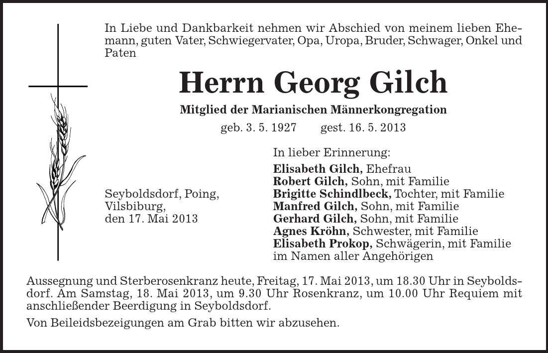 Seyboldsdorf, Poing, Vilsbiburg, den 17. Mai 2013 In Liebe und Dankbarkeit nehmen wir Abschied von meinem lieben Ehemann, guten Vater, Schwiegervater, Opa, Uropa, Bruder, Schwager, Onkel und Paten Herrn Georg Gilch Mitglied der Marianischen Männerkongregation geb. 3. 5. 1927 gest. 16. 5. 2013 In lieber Erinnerung: Elisabeth Gilch, Ehefrau Robert Gilch, Sohn, mit Familie Brigitte Schindlbeck, Tochter, mit Familie Manfred Gilch, Sohn, mit Familie Gerhard Gilch, Sohn, mit Familie Agnes Kröhn, Schwester, mit Familie Elisabeth Prokop, Schwägerin, mit Familie im Namen aller Angehörigen Aussegnung und Sterberosenkranz heute, Freitag, 17. Mai 2013, um 18.30 Uhr in Seyboldsdorf. Am Samstag, 18. Mai 2013, um 9.30 Uhr Rosenkranz, um 10.00 Uhr Requiem mit anschließender Beerdigung in Seyboldsdorf. Von Beileidsbezeigungen am Grab bitten wir abzusehen.