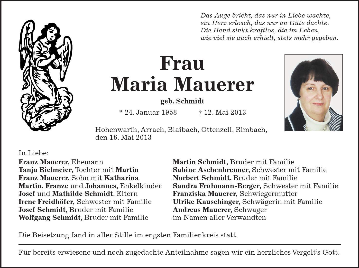 Das Auge bricht, das nur in Liebe wachte, ein Herz erlosch, das nur an Güte dachte. Die Hand sinkt kraftlos, die im Leben, wie viel sie auch erhielt, stets mehr gegeben. Frau Maria Mauerer geb. Schmidt * 24. Januar ***. Mai 2013 Hohenwarth, Arrach, Blaibach, Ottenzell, Rimbach, den 16. Mai 2013 In Liebe: Franz Mauerer, Ehemann Martin Schmidt, Bruder mit Familie Tanja Bielmeier, Tochter mit Martin Sabine Aschenbrenner, Schwester mit Familie Franz Mauerer, Sohn mit Katharina Norbert Schmidt, Bruder mit Familie Martin, Franze und Johannes, Enkelkinder Sandra Fruhmann-Berger, Schwester mit Familie Josef und Mathilde Schmidt, Eltern Franziska Mauerer, Schwiegermutter Irene Freidhöfer, Schwester mit Familie Ulrike Kauschinger, Schwägerin mit Familie Josef Schmidt, Bruder mit Familie Andreas Mauerer, Schwager Wolfgang Schmidt, Bruder mit Familie im Namen aller Verwandten Die Beisetzung fand in aller Stille im engsten Familienkreis statt. Für bereits erwiesene und noch zugedachte Anteilnahme sagen wir ein herzliches Vergelts Gott.