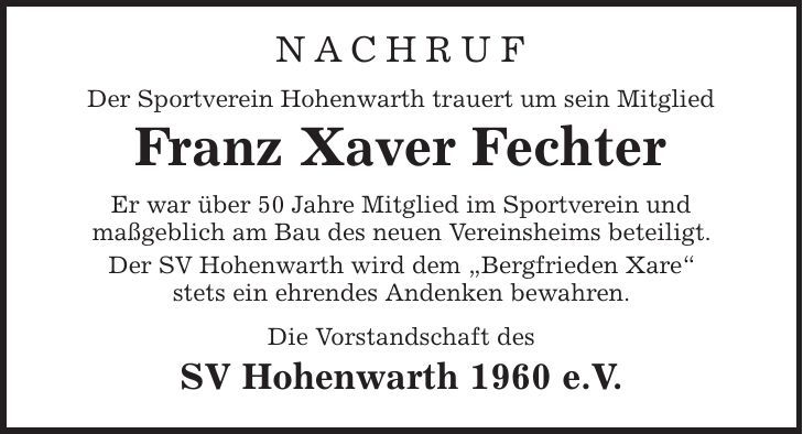 Nachruf Der Sportverein Hohenwarth trauert um sein Mitglied Franz Xaver Fechter Er war über 50 Jahre Mitglied im Sportverein und maßgeblich am Bau des neuen Vereinsheims beteiligt. Der SV Hohenwarth wird dem ,Bergfrieden Xare' stets ein ehrendes Andenken bewahren. Die Vorstandschaft des SV Hohenwarth 1960 e.V. 