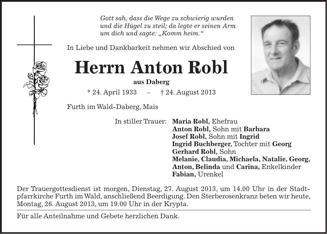 Gott sah, dass die Wege zu schwierig wurden und die Hügel zu steil; da legte er seinen Arm um dich und sagte: 'Komm heim.' In Liebe und Dankbarkeit nehmen wir Abschied von Herrn Anton Robl aus Daberg * 24. April 1933 - + 24. August 2013 Furth im Wald-Daberg, Mais In stiller Trauer: Maria Robl, Ehefrau Anton Robl, Sohn mit Barbara Josef Robl, Sohn mit Ingrid Ingrid Buchberger, Tochter mit Georg Gerhard Robl, Sohn Melanie, Claudia, Michaela, Natalie, Georg, Anton, Belinda und Carina, Enkelkinder Fabian, Urenkel Der Trauergottesdienst ist morgen, Dienstag, 27. August 2013, um 14.00 Uhr in der Stadtpfarrkirche Furth im Wald, anschließend Beerdigung. Den Sterberosenkranz beten wir heute, Montag, 26. August 2013, um 19.00 Uhr in der Krypta. Für alle Anteilnahme und Gebete herzlichen Dank.