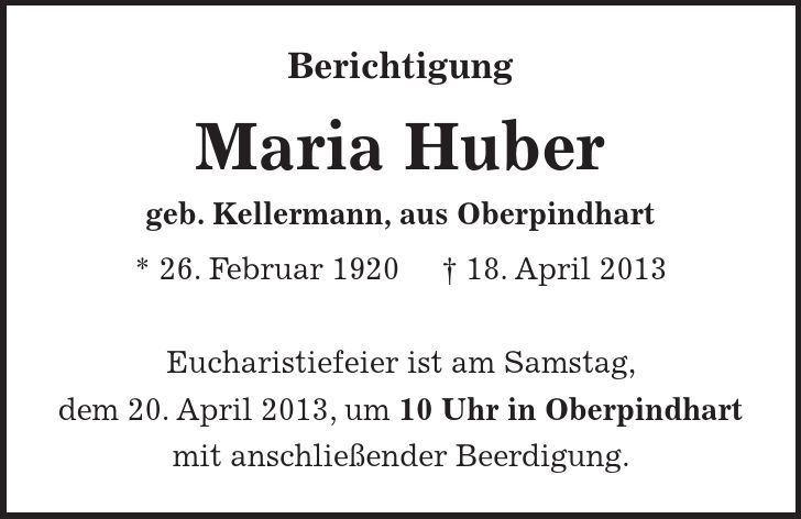 Berichtigung Maria Huber geb. Kellermann, aus Oberpindhart * 26. Februar 1920 + 18. April 2013 Eucharistiefeier ist am Samstag, dem 20. April 2013, um 10 Uhr in Oberpindhart mit anschließender Beerdigung. 