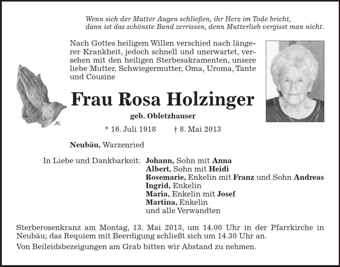 Wenn sich der Mutter Augen schließen, ihr Herz im Tode bricht, dann ist das schönste Band zerrissen, denn Mutterlieb vergisst man nicht. Nach Gottes heiligem Willen verschied nach längerer Krankheit, jedoch schnell und unerwartet, versehen mit den heiligen Sterbesakramenten, unsere liebe Mutter, Schwiegermutter, Oma, Uroma, Tante und Cousine Frau Rosa Holzinger geb. Obletzhauser * 16. Juli 1918  8. Mai 2013 Neubäu, Warzenried In Liebe und Dankbarkeit: Johann, Sohn mit Anna Albert, Sohn mit Heidi Rosemarie, Enkelin mit Franz und Sohn Andreas Ingrid, Enkelin Maria, Enkelin mit Josef Martina, Enkelin und alle Verwandten Sterberosenkranz am Montag, 13. Mai 2013, um 14.00 Uhr in der Pfarrkirche in Neubäu; das Requiem mit Beerdigung schließt sich um 14.30 Uhr an. Von Beileidsbezeigungen am Grab bitten wir Abstand zu nehmen.