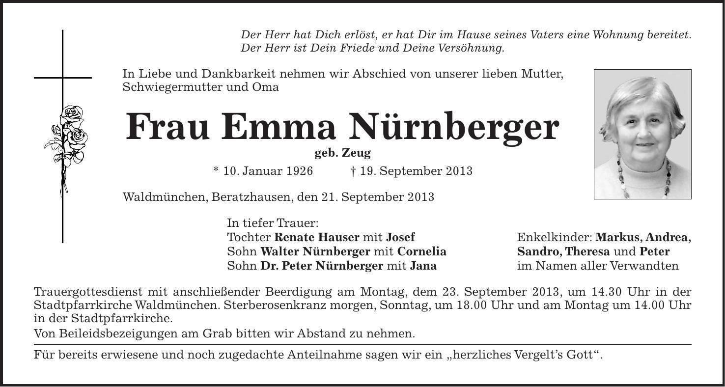 Der Herr hat Dich erlöst, er hat Dir im Hause seines Vaters eine Wohnung bereitet. Der Herr ist Dein Friede und Deine Versöhnung. In Liebe und Dankbarkeit nehmen wir Abschied von unserer lieben Mutter, Schwiegermutter und Oma Frau Emma Nürnberger geb. Zeug * 10. Januar 1926 + 19. September 2013 Waldmünchen, Beratzhausen, den 21. September 2013 In tiefer Trauer: Tochter Renate Hauser mit Josef Enkelkinder: Markus, Andrea, Sohn Walter Nürnberger mit Cornelia Sandro, Theresa und Peter Sohn Dr. Peter Nürnberger mit Jana im Namen aller Verwandten Trauergottesdienst mit anschließender Beerdigung am Montag, dem 23. September 2013, um 14.30 Uhr in der Stadtpfarrkirche Waldmünchen. Sterberosenkranz morgen, Sonntag, um 18.00 Uhr und am Montag um 14.00 Uhr in der Stadtpfarrkirche. Von Beileidsbezeigungen am Grab bitten wir Abstand zu nehmen. Für bereits erwiesene und noch zugedachte Anteilnahme sagen wir ein 'herzliches Vergelts Gott'.