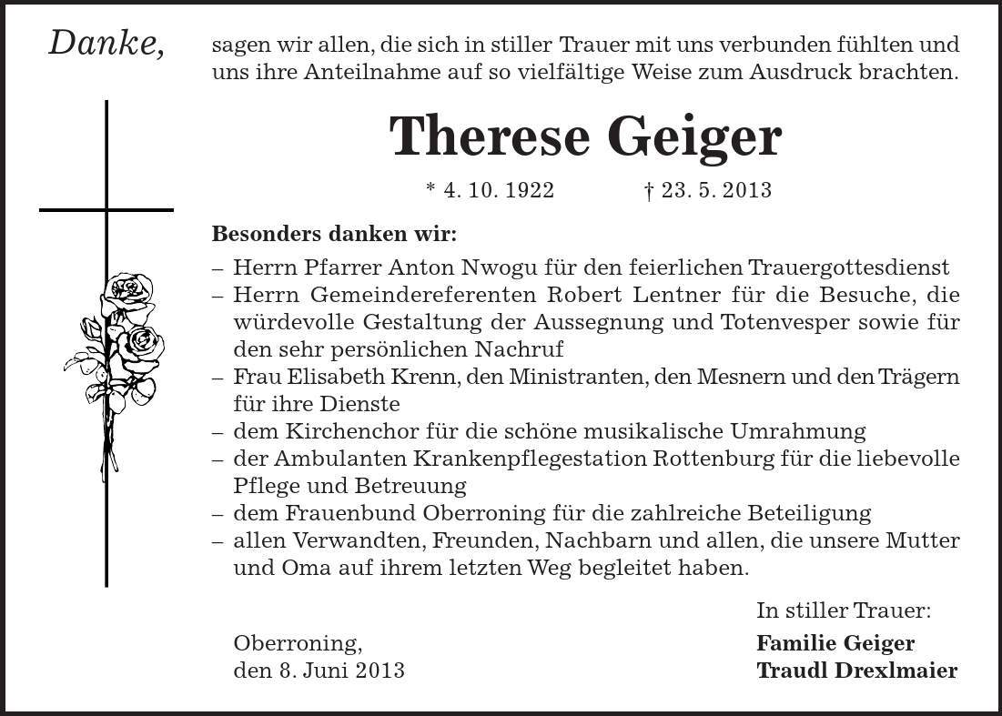 Danke, sagen wir allen, die sich in stiller Trauer mit uns verbunden fühlten und uns ihre Anteilnahme auf so vielfältige Weise zum Ausdruck brachten. Therese Geiger * 4. 10. ***. 5. 2013 Besonders danken wir: - Herrn Pfarrer Anton Nwogu für den feierlichen Trauergottesdienst - Herrn Gemeindereferenten Robert Lentner für die Besuche, die würdevolle Gestaltung der Aussegnung und Totenvesper sowie für den sehr persönlichen Nachruf - Frau Elisabeth Krenn, den Ministranten, den Mesnern und den Trägern für ihre Dienste - dem Kirchenchor für die schöne musikalische Umrahmung - der Ambulanten Krankenpflegestation Rottenburg für die liebevolle Pflege und Betreuung - dem Frauenbund Oberroning für die zahlreiche Beteiligung - allen Verwandten, Freunden, Nachbarn und allen, die unsere Mutter und Oma auf ihrem letzten Weg begleitet haben. In stiller Trauer: Oberroning, Familie Geiger den 8. Juni 2013 Traudl Drexlmaier 