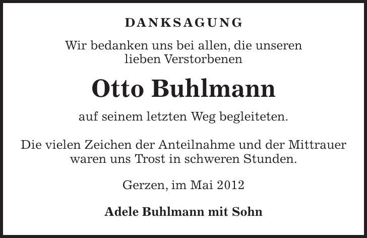  DANKSAGUNG Wir bedanken uns bei allen, die unseren lieben Verstorbenen Otto Buhlmann auf seinem letzten Weg begleiteten. Die vielen Zeichen der Anteilnahme und der Mittrauer waren uns Trost in schweren Stunden. Gerzen, im Mai 2012 Adele Buhlmann mit Sohn 