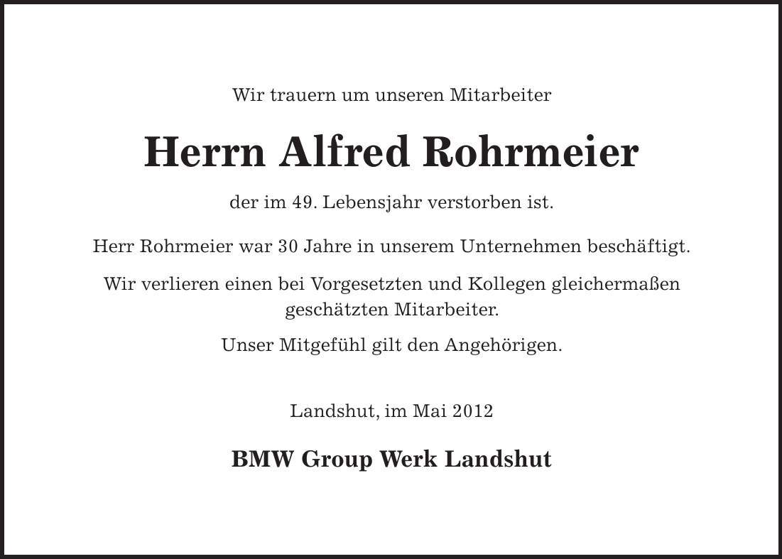 Wir trauern um unseren Mitarbeiter Herrn Alfred Rohrmeier der im 49. Lebensjahr verstorben ist. Herr Rohrmeier war 30 Jahre in unserem Unternehmen beschäftigt. Wir verlieren einen bei Vorgesetzten und Kollegen gleichermaßen geschätzten Mitarbeiter. Unser Mitgefühl gilt den Angehörigen. Landshut, im Mai 2012 BMW Group Werk Landshut 