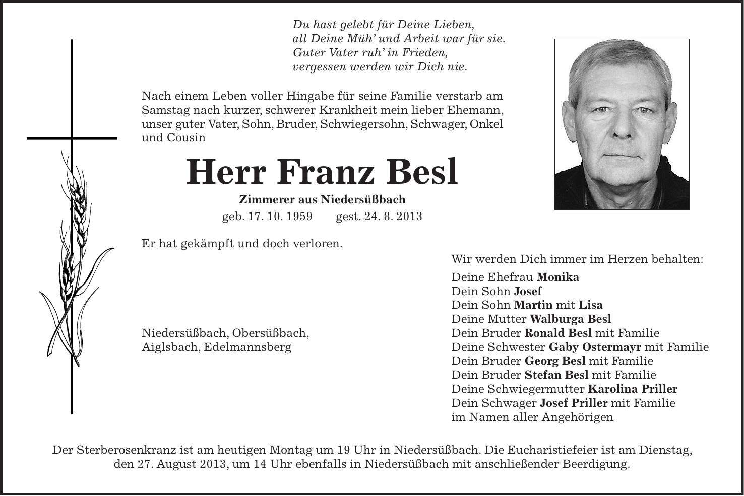  Du hast gelebt für Deine Lieben, all Deine Müh' und Arbeit war für sie. Guter Vater ruh' in Frieden, vergessen werden wir Dich nie. Nach einem Leben voller Hingabe für seine Familie verstarb am Samstag nach kurzer, schwerer Krankheit mein lieber Ehemann, unser guter Vater, Sohn, Bruder, Schwiegersohn, Schwager, Onkel und Cousin Herr Franz Besl Zimmerer aus Niedersüßbach geb. 17. 10. 1959 gest. 24. 8. 2013 Er hat gekämpft und doch verloren. Wir werden Dich immer im Herzen behalten: Deine Ehefrau Monika Dein Sohn Josef Dein Sohn Martin mit Lisa Deine Mutter Walburga Besl Niedersüßbach, Obersüßbach, Dein Bruder Ronald Besl mit Familie Aiglsbach, Edelmannsberg Deine Schwester Gaby Ostermayr mit Familie Dein Bruder Georg Besl mit Familie Dein Bruder Stefan Besl mit Familie Deine Schwiegermutter Karolina Priller Dein Schwager Josef Priller mit Familie im Namen aller Angehörigen Der Sterberosenkranz ist am heutigen Montag um 19 Uhr in Niedersüßbach. Die Eucharistiefeier ist am Dienstag, den 27. August 2013, um 14 Uhr ebenfalls in Niedersüßbach mit anschließender Beerdigung.