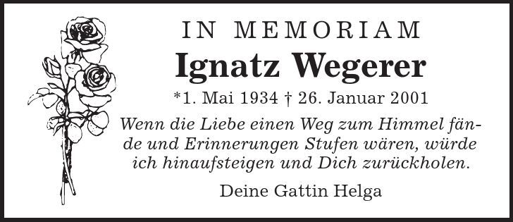 In Memoriam Ignatz Wegerer *1. Mai 1934 | 26. Januar 2001 Wenn die Liebe einen Weg zum Himmel fände und Erinnerungen Stufen wären, würde ich hinaufsteigen und Dich zurückholen. Deine Gattin Helga 