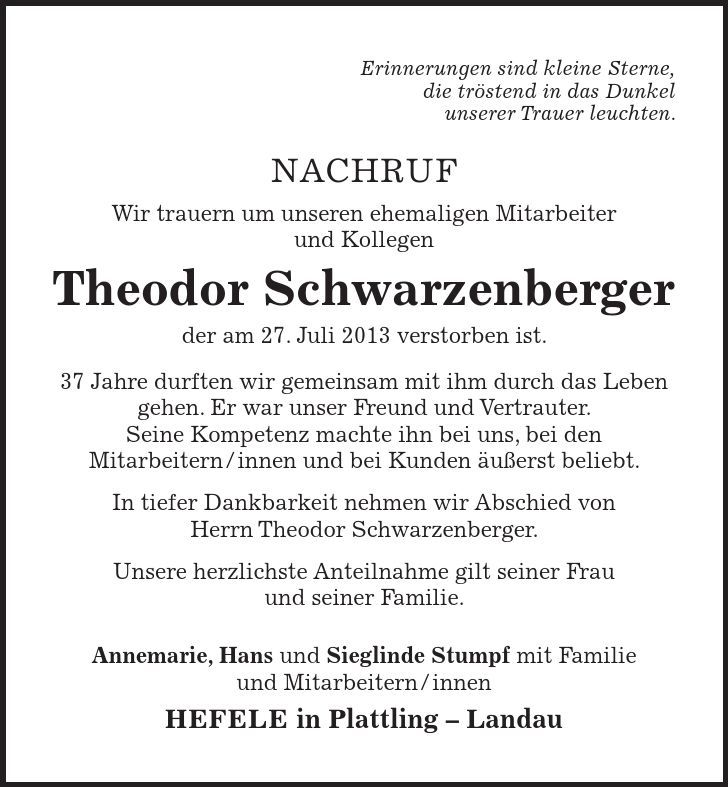 Erinnerungen sind kleine Sterne, die tröstend in das Dunkel unserer Trauer leuchten. Nachruf Wir trauern um unseren ehemaligen Mitarbeiter und Kollegen Theodor Schwarzenberger der am 27. Juli 2013 verstorben ist. 37 Jahre durften wir gemeinsam mit ihm durch das Leben gehen. Er war unser Freund und Vertrauter. Seine Kompetenz machte ihn bei uns, bei den Mitarbeitern/innen und bei Kunden äußerst beliebt. In tiefer Dankbarkeit nehmen wir Abschied von Herrn Theodor Schwarzenberger. Unsere herzlichste Anteilnahme gilt seiner Frau und seiner Familie. Annemarie, Hans und Sieglinde Stumpf mit Familie und Mitarbeitern/innen Hefele in Plattling  Landau 