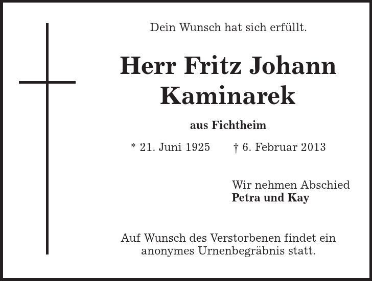 Dein Wunsch hat sich erfüllt. Herr Fritz Johann Kaminarek aus Fichtheim * 21. Juni 1925 | 6. Februar 2013 Wir nehmen Abschied Petra und Kay Auf Wunsch des Verstorbenen findet ein anonymes Urnenbegräbnis statt. 