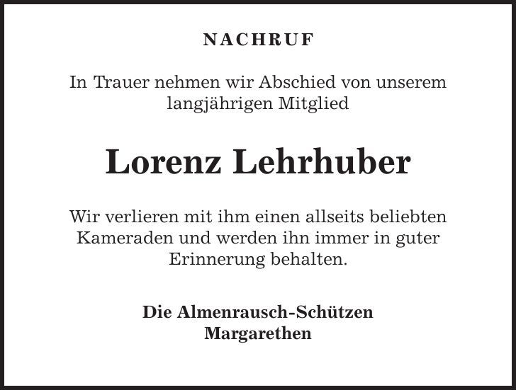  NACHRUF In Trauer nehmen wir Abschied von unserem langjährigen Mitglied Lorenz Lehrhuber Wir verlieren mit ihm einen allseits beliebten Kameraden und werden ihn immer in guter Erinnerung behalten. Die Almenrausch-Schützen Margarethen 