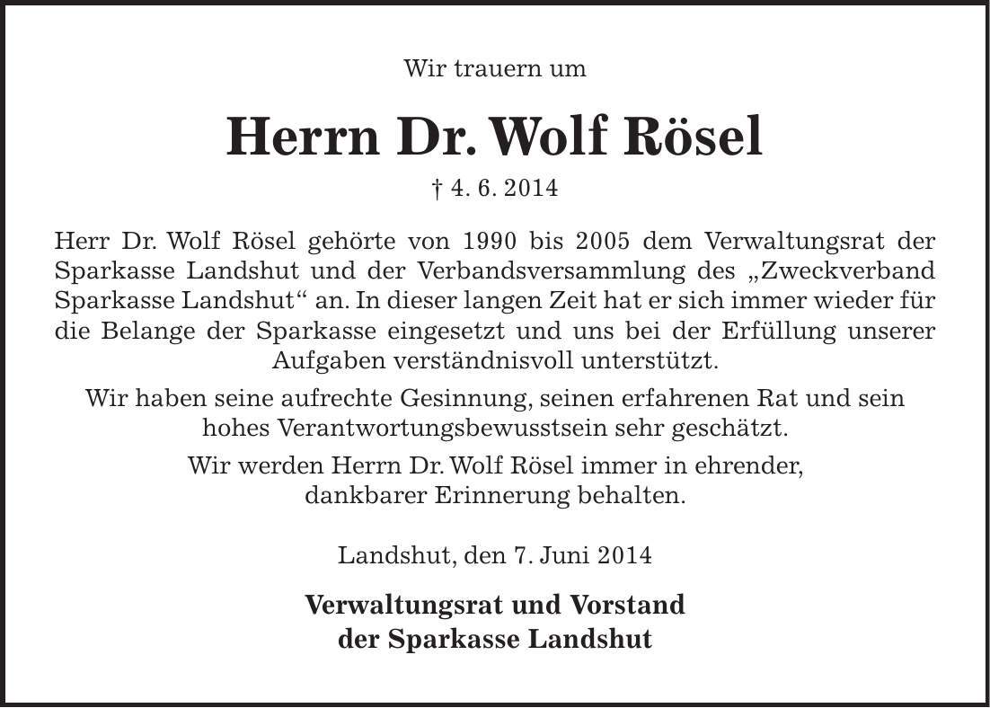 Wir trauern um Herrn Dr. Wolf Rösel + 4. 6. 2014 Herr Dr. Wolf Rösel gehörte von 1990 bis 2005 dem Verwaltungsrat der Sparkasse Landshut und der Verbandsversammlung des 'Zweckverband Sparkasse Landshut' an. In dieser langen Zeit hat er sich immer wieder für die Belange der Sparkasse eingesetzt und uns bei der Erfüllung unserer Aufgaben verständnisvoll unterstützt. Wir haben seine aufrechte Gesinnung, seinen erfahrenen Rat und sein hohes Verantwortungsbewusstsein sehr geschätzt. Wir werden Herrn Dr. Wolf Rösel immer in ehrender, dankbarer Erinnerung behalten. Landshut, den 7. Juni 2014 Verwaltungsrat und Vorstand der Sparkasse Landshut 