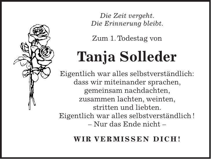 Die Zeit vergeht. Die Erinnerung bleibt. Zum 1. Todestag von Tanja Solleder Eigentlich war alles selbstverständlich: dass wir miteinander sprachen, gemeinsam nachdachten, zusammen lachten, weinten, stritten und liebten. Eigentlich war alles selbstverständlich ! - Nur das Ende nicht - WIR VERMISSEN DICH!