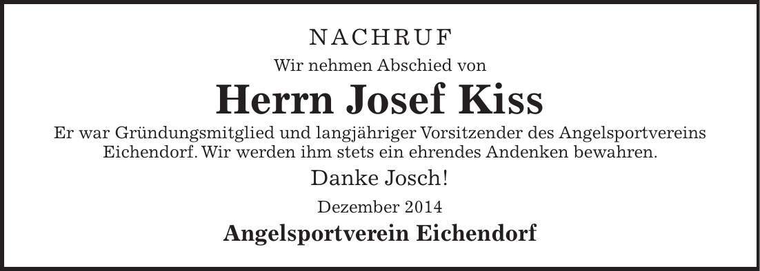 Nachruf Wir nehmen Abschied von Herrn Josef Kiss Er war Gründungsmitglied und langjähriger Vorsitzender des Angelsportvereins Eichendorf. Wir werden ihm stets ein ehrendes Andenken bewahren. Danke Josch! Dezember 2014 Angelsportverein Eichendorf