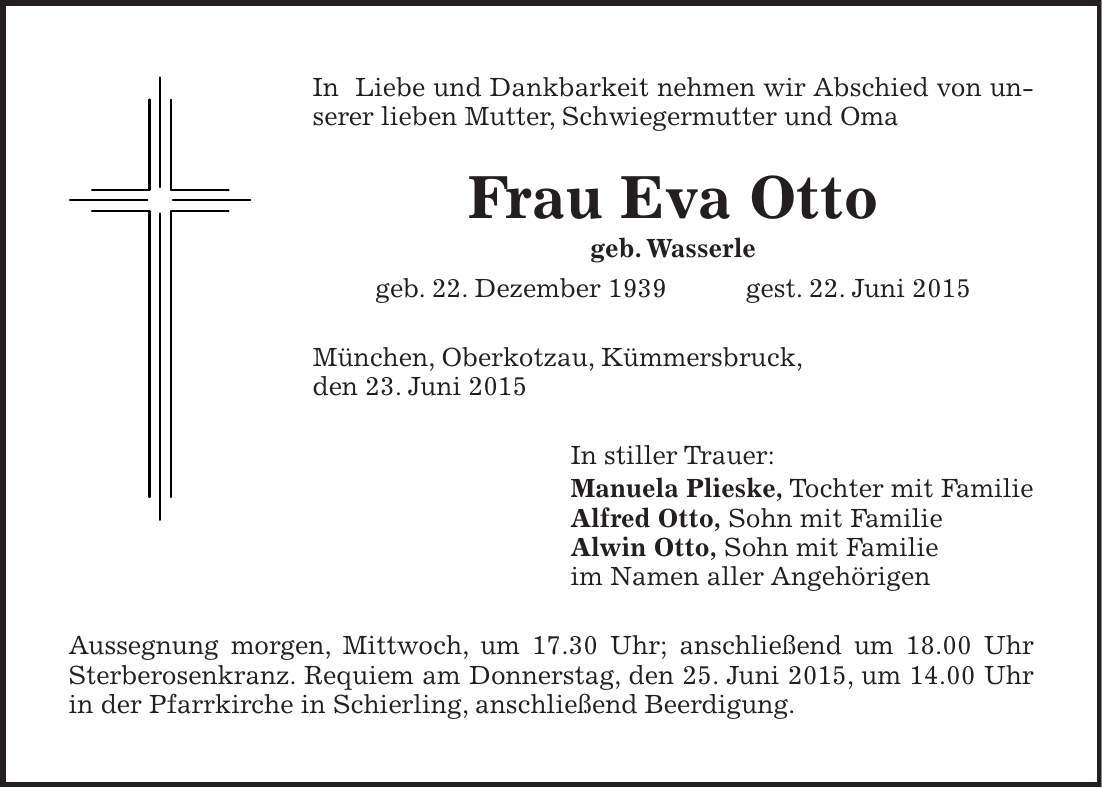 In Liebe und Dankbarkeit nehmen wir Abschied von unserer lieben Mutter, Schwiegermutter und Oma Frau Eva Otto geb. Wasserle geb. 22. Dezember 1939 gest. 22. Juni 2015 München, Oberkotzau, Kümmersbruck, den 23. Juni 2015 In stiller Trauer: Manuela Plieske, Tochter mit Familie Alfred Otto, Sohn mit Familie Alwin Otto, Sohn mit Familie im Namen aller Angehörigen Aussegnung morgen, Mittwoch, um 17.30 Uhr; anschließend um 18.00 Uhr Sterberosenkranz. Requiem am Donnerstag, den 25. Juni 2015, um 14.00 Uhr in der Pfarrkirche in Schierling, anschließend Beerdigung.