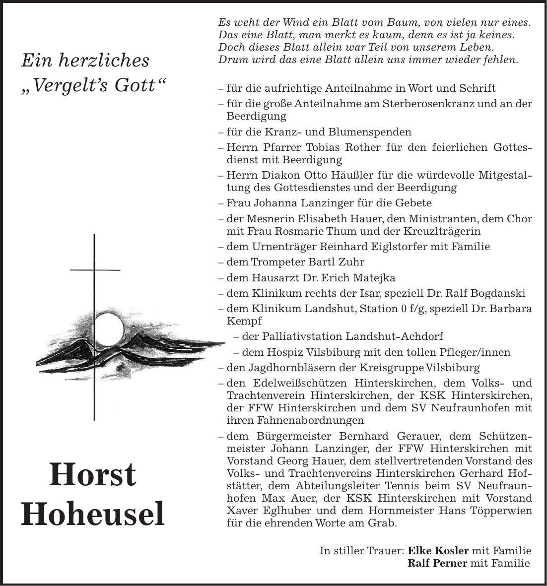 Horst HoheuselEs weht der Wind ein Blatt vom Baum, von vielen nur eines. Das eine Blatt, man merkt es kaum, denn es ist ja keines. Doch dieses Blatt allein war Teil von unserem Leben. Drum wird das eine Blatt allein uns immer wieder fehlen. - für die aufrichtige Anteilnahme in Wort und Schrift - für die große Anteilnahme am Sterberosenkranz und an der Beerdigung - für die Kranz- und Blumenspenden - Herrn Pfarrer Tobias Rother für den feierlichen Gottesdienst mit Beerdigung - Herrn Diakon Otto Häußler für die würdevolle Mitgestaltung des Gottesdienstes und der Beerdigung - Frau Johanna Lanzinger für die Gebete - der Mesnerin Elisabeth Hauer, den Ministranten, dem Chor mit Frau Rosmarie Thum und der Kreuzlträgerin - dem Urnenträger Reinhard Eiglstorfer mit Familie - dem Trompeter Bartl Zuhr - dem Hausarzt Dr. Erich Matejka - dem Klinikum rechts der Isar, speziell Dr. Ralf Bogdanski - dem Klinikum Landshut, Station 0 f/g, speziell Dr. Barbara Kempf - der Palliativstation Landshut-Achdorf - dem Hospiz Vilsbiburg mit den tollen Pfleger/innen - den Jagdhornbläsern der Kreisgruppe Vilsbiburg - den Edelweißschützen Hinterskirchen, dem Volks- und Trachtenverein Hinterskirchen, der KSK Hinterskirchen, der FFW Hinterskirchen und dem SV Neufraunhofen mit ihren Fahnenabordnungen - dem Bürgermeister Bernhard Gerauer, dem Schützenmeister Johann Lanzinger, der FFW Hinterskirchen mit Vorstand Georg Hauer, dem stellvertretenden Vorstand des Volks- und Trachtenvereins Hinterskirchen Gerhard Hofstätter, dem Abteilungsleiter Tennis beim SV Neufraunhofen Max Auer, der KSK Hinterskirchen mit Vorstand Xaver Eglhuber und dem Hornmeister Hans Töpperwien für die ehrenden Worte am Grab. In stiller Trauer: Elke Kosler mit Familie Ralf Perner mit Familie Ein herzliches 'Vergelts Gott'