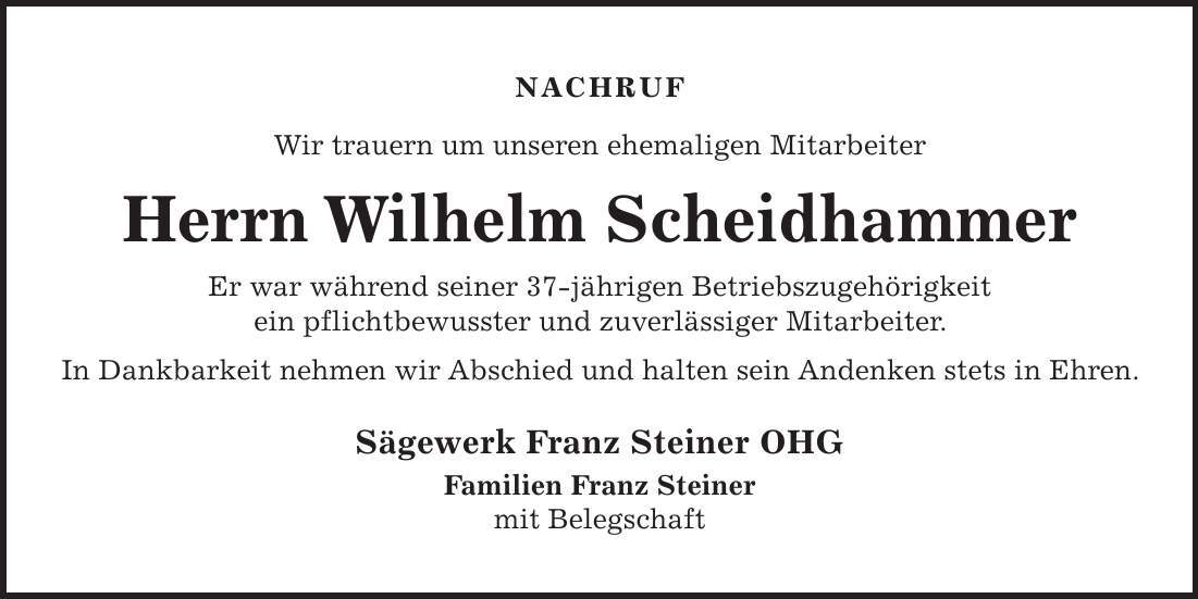 NACHRUF Wir trauern um unseren ehemaligen Mitarbeiter Herrn Wilhelm Scheidhammer Er war während seiner 37-jährigen Betriebszugehörigkeit ein pflichtbewusster und zuverlässiger Mitarbeiter. In Dankbarkeit nehmen wir Abschied und halten sein Andenken stets in Ehren. Sägewerk Franz Steiner OHG Familien Franz Steiner mit Belegschaft 