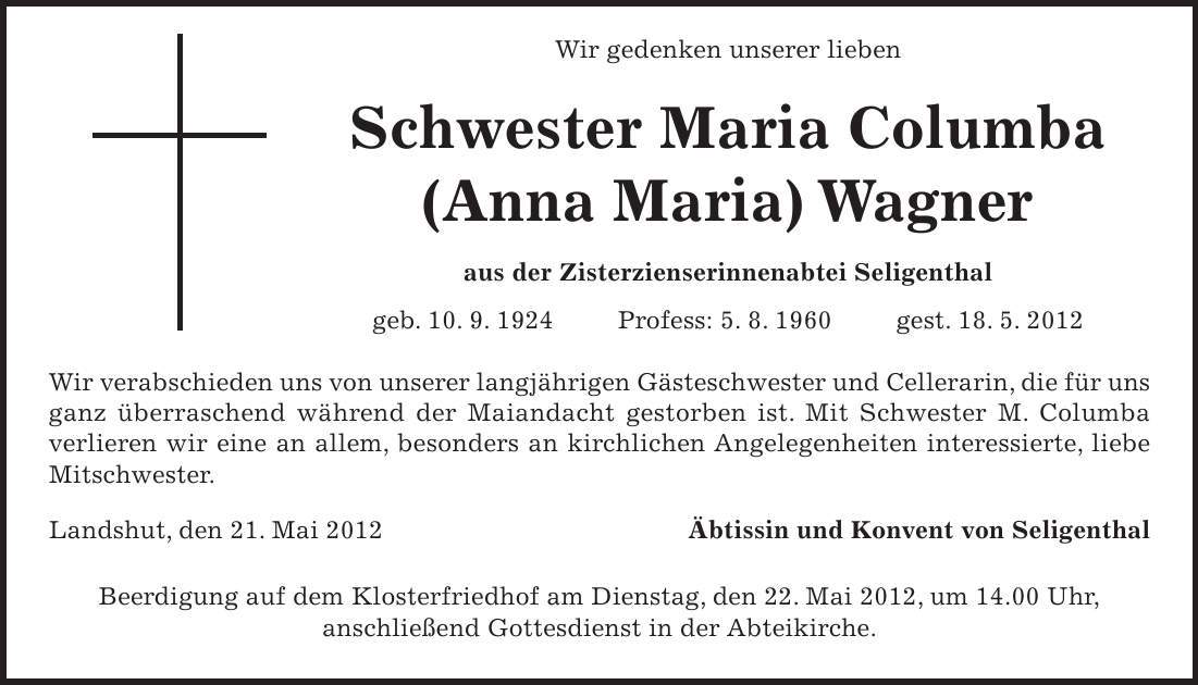  Wir gedenken unserer lieben Schwester Maria Columba (Anna Maria) Wagner aus der Zisterzienserinnenabtei Seligenthal geb. 10. 9. 1924 Profess: 5. 8. 1960 gest. 18. 5. 2012 Wir verabschieden uns von unserer langjährigen Gästeschwester und Cellerarin, die für uns ganz überraschend während der Maiandacht gestorben ist. Mit Schwester M. Columba verlieren wir eine an allem, besonders an kirchlichen Angelegenheiten interessierte, liebe Mitschwester. Landshut, den 21. Mai 2012 Äbtissin und Konvent von Seligenthal Beerdigung auf dem Klosterfriedhof am Dienstag, den 22. Mai 2012, um 14.00 Uhr, anschließend Gottesdienst in der Abteikirche.