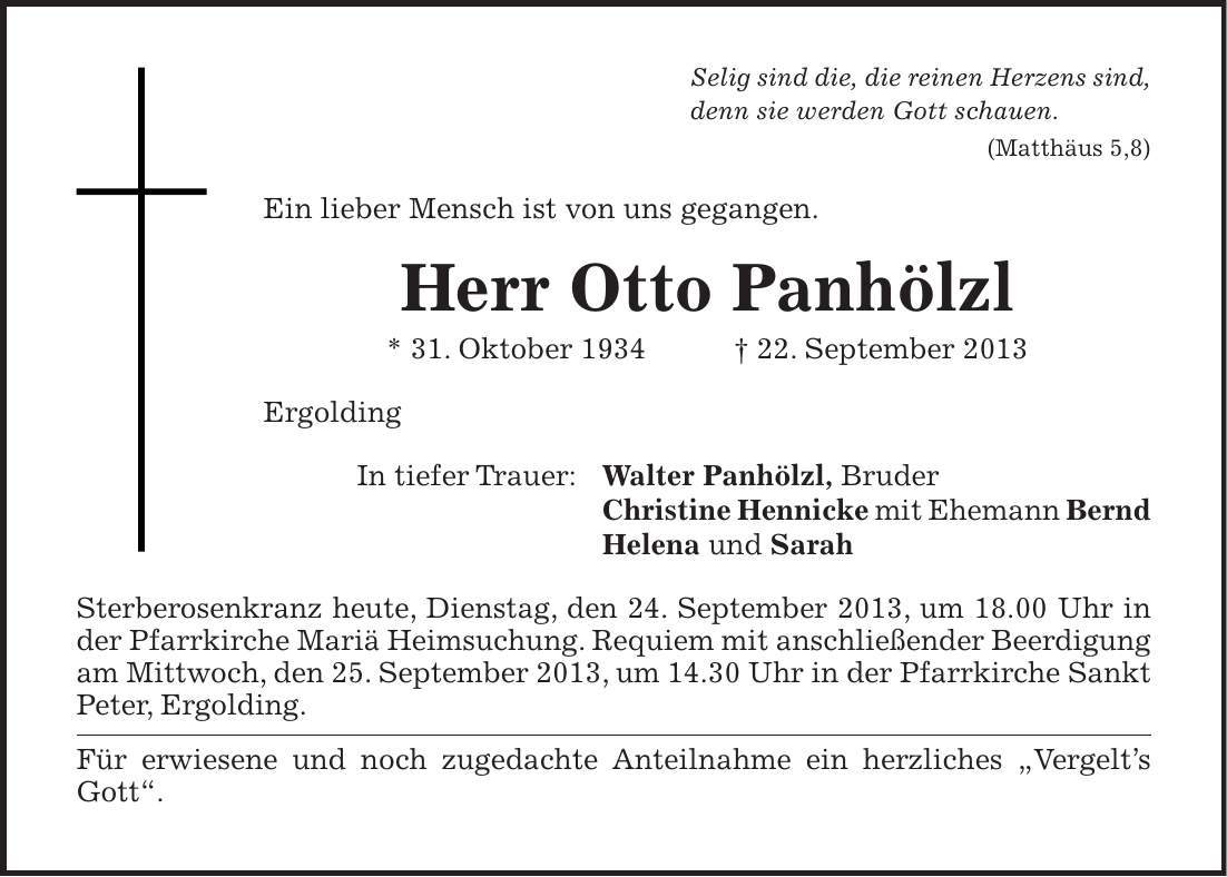 Selig sind die, die reinen Herzens sind, denn sie werden Gott schauen. (Matthäus 5,8) Ein lieber Mensch ist von uns gegangen. Herr Otto Panhölzl * 31. Oktober 1934 + 22. September 2013 Ergolding In tiefer Trauer: Walter Panhölzl, Bruder Christine Hennicke mit Ehemann Bernd Helena und Sarah Sterberosenkranz heute, Dienstag, den 24. September 2013, um 18.00 Uhr in der Pfarrkirche Mariä Heimsuchung. Requiem mit anschließender Beerdigung am Mittwoch, den 25. September 2013, um 14.30 Uhr in der Pfarrkirche Sankt Peter, Ergolding. Für erwiesene und noch zugedachte Anteilnahme ein herzliches 'Vergelts Gott'.